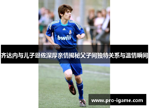 齐达内与儿子恩佐深厚亲情揭秘父子间独特关系与温情瞬间