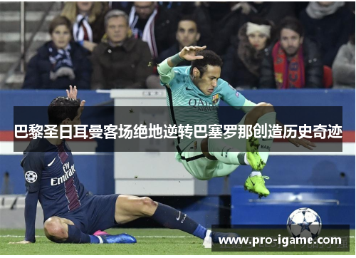 巴黎圣日耳曼客场绝地逆转巴塞罗那创造历史奇迹